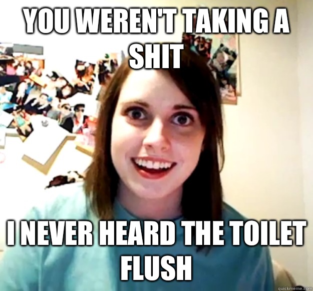 You weren't taking a shit I never heard the toilet flush  Overly Attached Girlfriend