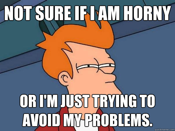 Not sure if I am horny Or I'm just trying to avoid my problems.  Futurama Fry
