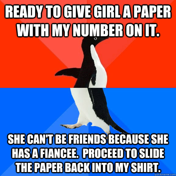 Ready to give girl a paper with my number on it. she can't be friends because she has a fiancee.  Proceed to slide the paper back into my shirt.  Socially Awesome Awkward Penguin