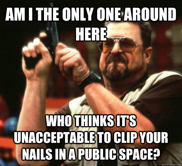 AM I THE ONLY ONE AROUND HERE WHO THINKS IT'S UNACCEPTABLE TO CLIP YOUR NAILS IN A PUBLIC SPACE?  Angry Walter