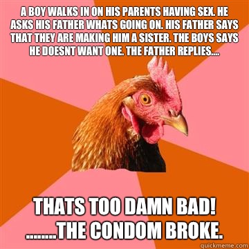 A boy walks in on his parents having sex. He asks his father whats going on. His father says that they are making him a sister. The boys says he doesnt want one. The father replies.... Thats too damn bad! 
........The condom broke. - A boy walks in on his parents having sex. He asks his father whats going on. His father says that they are making him a sister. The boys says he doesnt want one. The father replies.... Thats too damn bad! 
........The condom broke.  Anti-Joke Chicken