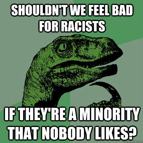 Shouldn't we feel bad for racists If they're a minority that nobody likes?  Philosoraptor
