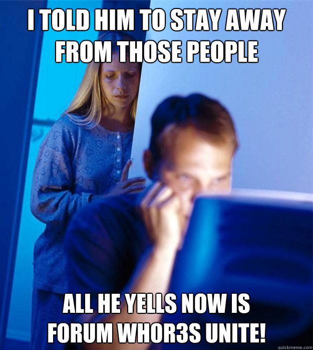 I told him to stay away from those people All he yells now is 
Forum Wh0r3s UNITE!  Redditors Wife