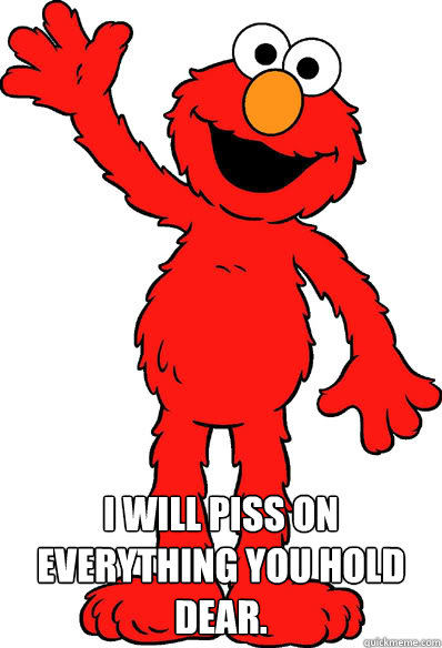  I WILL PISS ON EVERYTHING YOU HOLD DEAR.  Lol elmo