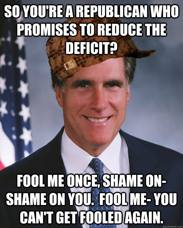 So you're a Republican who promises to reduce the deficit? Fool me once, shame on- shame on you.  Fool me- you can't get fooled again.  - So you're a Republican who promises to reduce the deficit? Fool me once, shame on- shame on you.  Fool me- you can't get fooled again.   Scumbag Romney