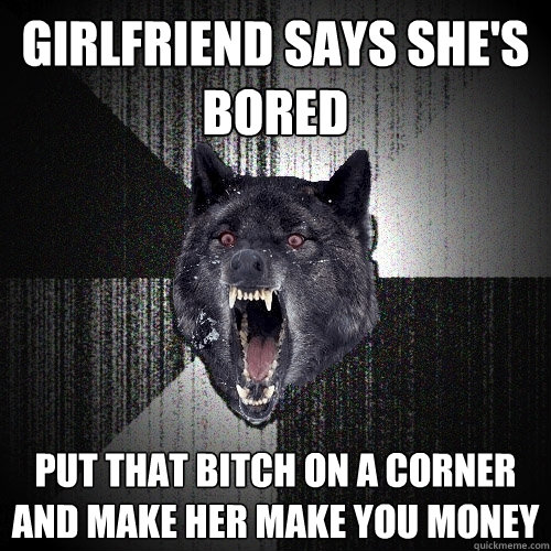 GIRLFRIEND SAYS SHE'S BORED PUT THAT BITCH ON A CORNER AND MAKE HER MAKE YOU MONEY  Insanity Wolf