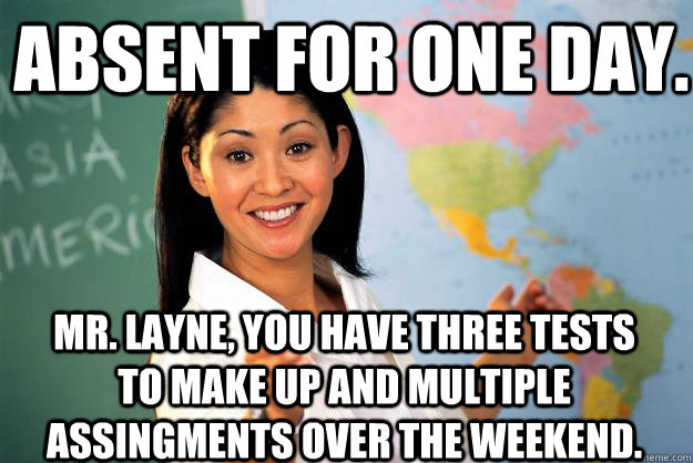 absent for one day. mr. layne, you have three tests to make up and multiple assingments over the weekend.  Unhelpful High School Teacher
