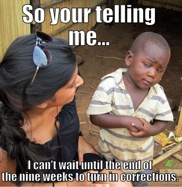 SO YOUR TELLING ME... I CAN'T WAIT UNTIL THE END OF THE NINE WEEKS TO TURN IN CORRECTIONS. Skeptical Third World Kid