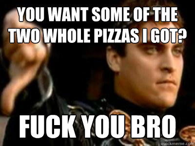 You want some of the two whole pizzas I got? Fuck you bro  Downvoting Roman
