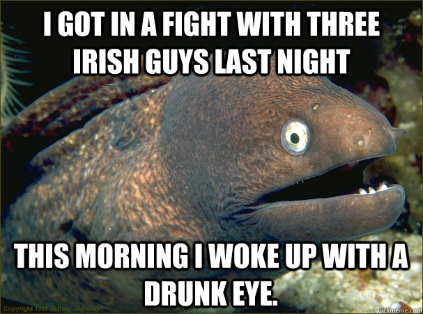 I got in a fight with three Irish guys last night This morning I woke up with a drunk eye. - I got in a fight with three Irish guys last night This morning I woke up with a drunk eye.  Bad Joke Eel