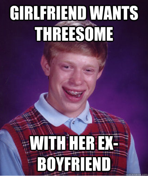 Girlfriend wants threesome With her ex-boyfriend - Girlfriend wants threesome With her ex-boyfriend  Bad Luck Brian