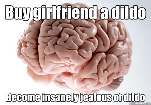 Buy girlfriend a dildo  Become insanely jealous of dildo   Scumbag Brain
