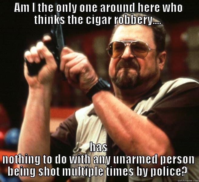 AM I THE ONLY ONE AROUND HERE WHO THINKS THE CIGAR ROBBERY....  HAS NOTHING TO DO WITH ANY UNARMED PERSON BEING SHOT MULTIPLE TIMES BY POLICE?  Misc