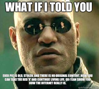 what if i told you Ever pic is old, stolen, and there is no original content. Now You can take the red 'x' and continue living life. Or I can show you how the Internet really is. - what if i told you Ever pic is old, stolen, and there is no original content. Now You can take the red 'x' and continue living life. Or I can show you how the Internet really is.  Matrix Morpheus