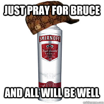 Just pray for Bruce and All will be well  Scumbag Alcohol