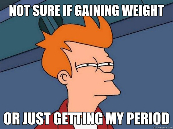 Not sure if gaining weight Or just getting my period  Futurama Fry