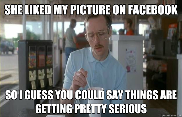She liked my picture on facebook So i guess you could say things are getting pretty serious  Gettin Pretty Serious