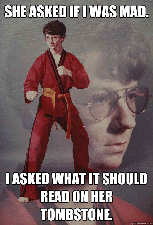 She asked if i was mad.   i asked what it should read on her tombstone.   Karate Kyle