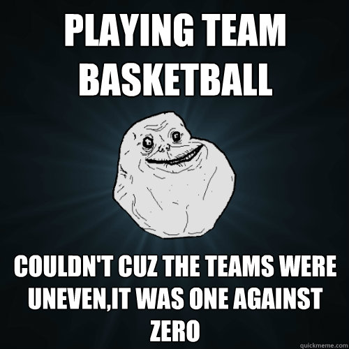 Playing team basketball  Couldn't cuz the teams were uneven,it was one against zero   Forever Alone