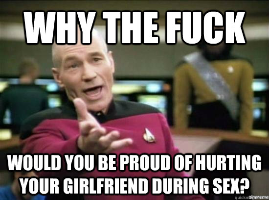 Why the fuck would you be proud of hurting your girlfriend during sex?  Annoyed Picard HD