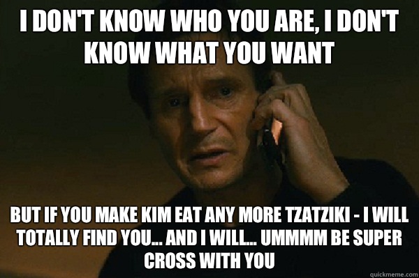 I don't know who you are, I don't know what you want But if you make Kim eat any more tzatziki - I will totally find you... And I will... Ummmm be SUPER CROSS WITH YOU  Liam Neeson Taken