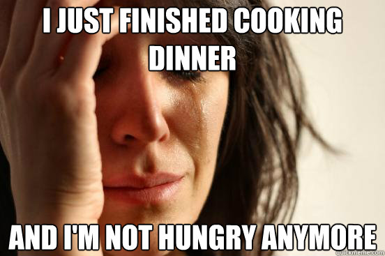 I just finished cooking dinner and i'm not hungry anymore  First World Problems