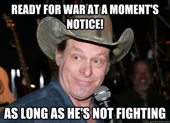 ready for war at a moment's notice! as long as he's not fighting  Scumbag Ted Nugent