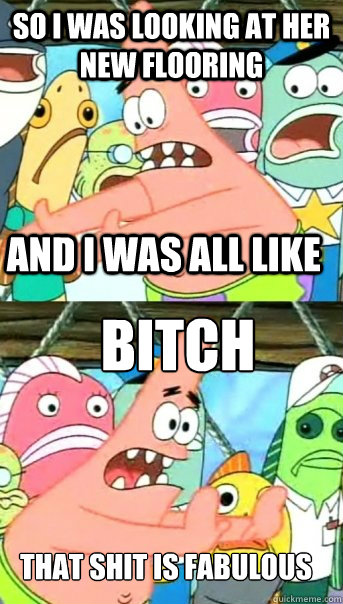 so i was looking at her new flooring and i was all like bitch that shit is fabulous  Push it somewhere else Patrick