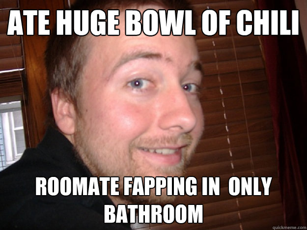 ate huge bowl of chili roomate fapping in  only bathroom  