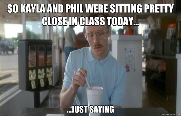 So kayla and phil were sitting pretty close in class today... ...just saying  Gettin Pretty Serious