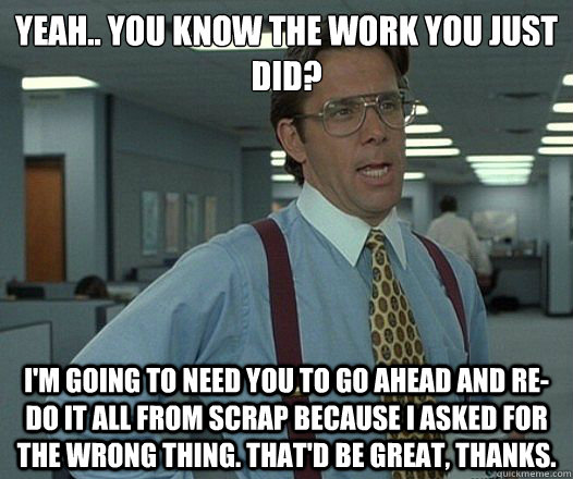 Yeah.. You know the work you just did? I'm going to need you to go ahead and re-do it all from scrap because I asked for the wrong thing. That'd be great, thanks.  Lumbergh