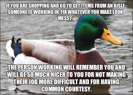 If you are shopping and go to get items from an aisle someone is working in, fix whatever you make look messy. The person working will remember you and will be so much nicer to you for not making their job more difficult and for having common courtesy.  Actual Advice Mallard