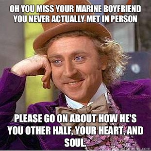 Oh you miss your marine boyfriend you never actually met in person Please go on about how he's you other half, your heart, and soul.   Condescending Wonka