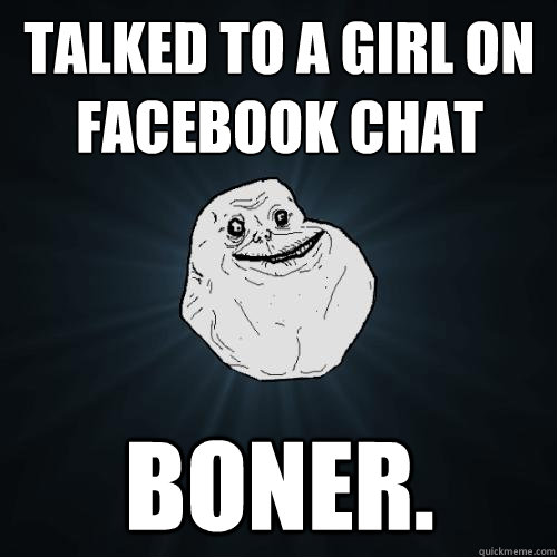 Talked to a girl on facebook chat BONER.  Forever Alone