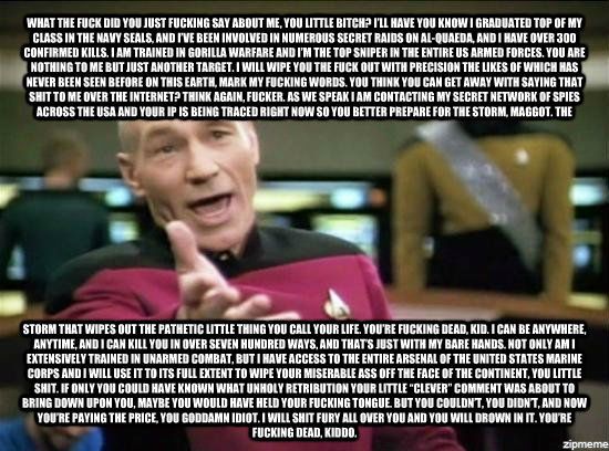WHAT THE FUCK DID YOU JUST FUCKING SAY ABOUT ME, YOU LITTLE BITCH? I   LL HAVE YOU KNOW I GRADUATED TOP OF MY CLASS IN THE NAVY SEALS, AND I   VE BEEN INVOLVED IN NUMEROUS SECRET RAIDS ON AL-QUAEDA, AND I HAVE OVER 300 CONFIRMED KILLS. I AM TRAINED IN GOR  Annoyed Picard HD