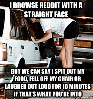 I browse reddit with a straight face But we can say I spit out my food, fell off my chair or laughed out loud for 10 minutes if that's what you're into  Karma Whore