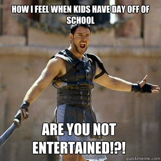 How I feel when kids have day off of school Are you not entertained!?!  Are you not entertained