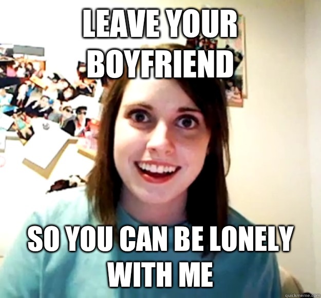 Leave your boyfriend So you can be lonely with me  Overly Attached Girlfriend