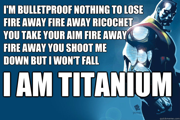 i am TITANIUM I'm bulletproof nothing to lose 
fire away fire away ricochet 
you take your aim fire away 
fire away you shoot me 
down but i won't fall  Titanium