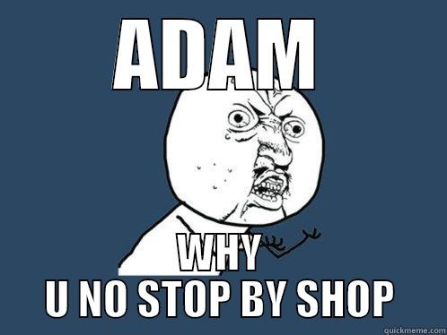 ADAM WHY U NO STOP BY SHOP Y U No