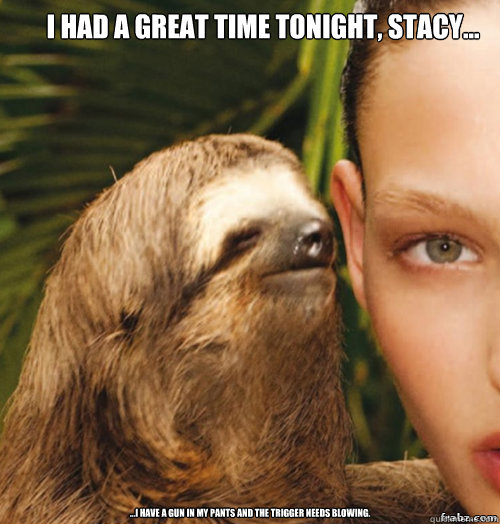 i had a great time tonight, stacy...  ...I have a gun in my pants and the trigger needs blowing. - i had a great time tonight, stacy...  ...I have a gun in my pants and the trigger needs blowing.  rape sloth