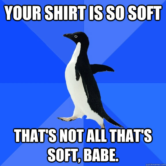 Your shirt is so soft That's not all that's soft, babe.  Socially Awkward Penguin