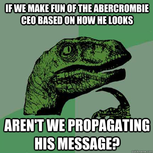 If we make fun of the Abercrombie CEO based on how he looks Aren't we propagating his message?  Philosoraptor