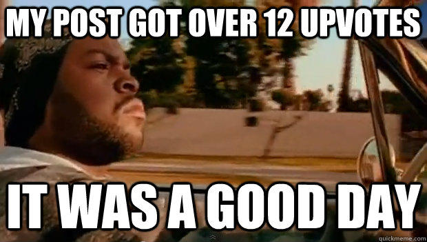 MY POST GOT OVER 12 UPVOTES IT WAS A GOOD DAY  It was a good day