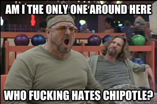 Am I the only one around here Who fucking hates chipotle?  Angry Walter