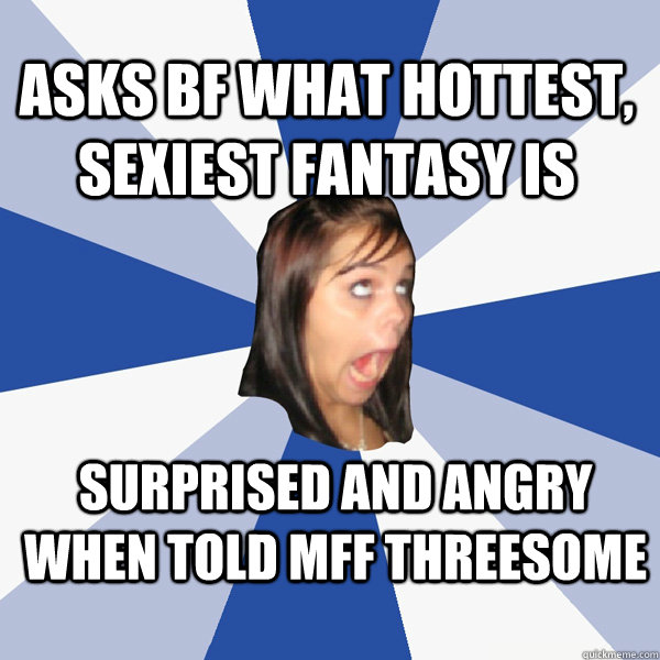 ASks BF what hottest, sexiest fantasy is Surprised and angry when told MFF threesome - ASks BF what hottest, sexiest fantasy is Surprised and angry when told MFF threesome  Annoying Facebook Girl