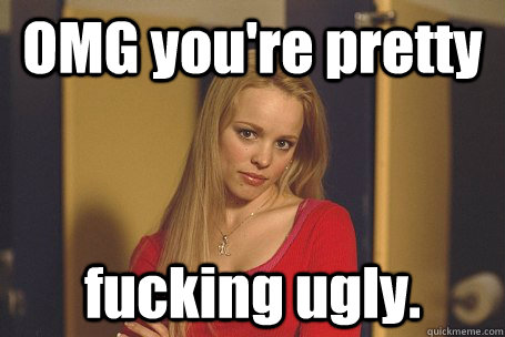 OMG you're pretty fucking ugly. - OMG you're pretty fucking ugly.  Mean Girl Meghan