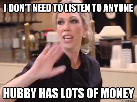 I don't need to listen to anyone Hubby has lots of money  Overly Hostile Amy