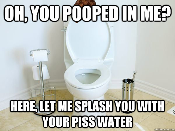 oh, you pooped in me? here, let me splash you with your piss water - oh, you pooped in me? here, let me splash you with your piss water  Scumbag Toilet
