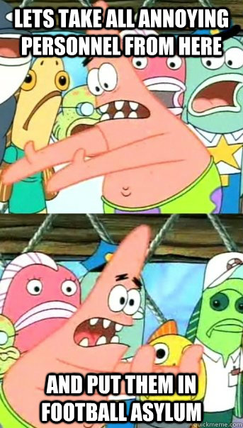 Lets take all annoying personnel from here and put them in Football Asylum  Push it somewhere else Patrick